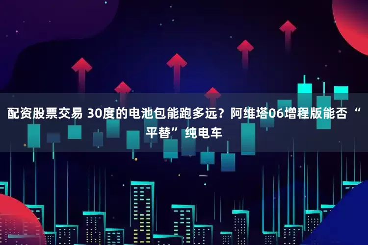 配资股票交易 30度的电池包能跑多远？阿维塔06增程版能否 “平替” 纯电车