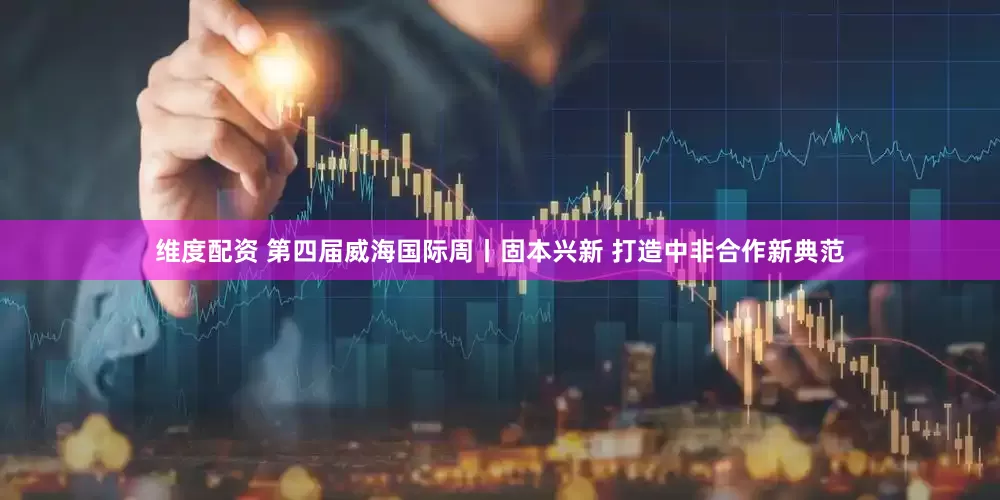 维度配资 第四届威海国际周丨固本兴新 打造中非合作新典范