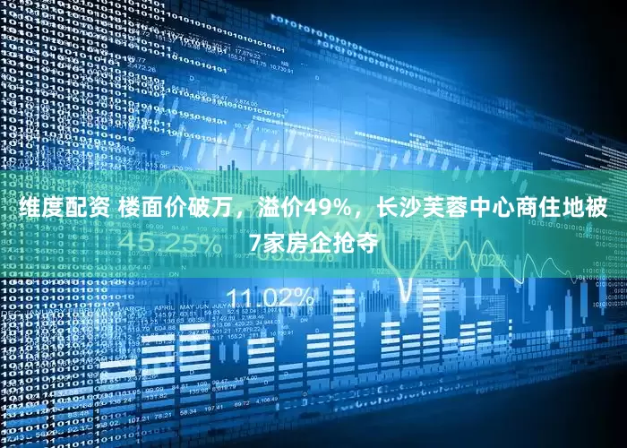 维度配资 楼面价破万，溢价49%，长沙芙蓉中心商住地被7家房企抢夺