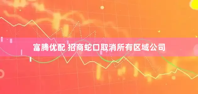 富腾优配 招商蛇口取消所有区域公司