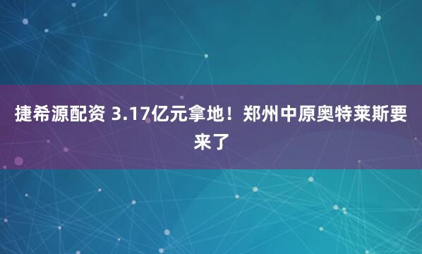 捷希源配资 3.17亿元拿地！郑州中原奥特莱斯要来了