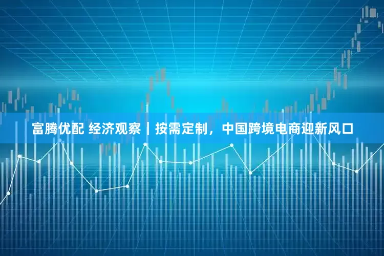 富腾优配 经济观察｜按需定制，中国跨境电商迎新风口