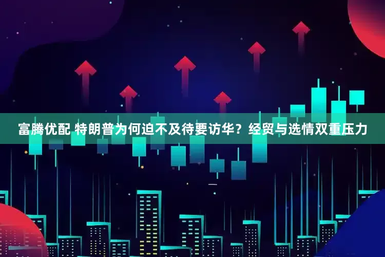 富腾优配 特朗普为何迫不及待要访华？经贸与选情双重压力