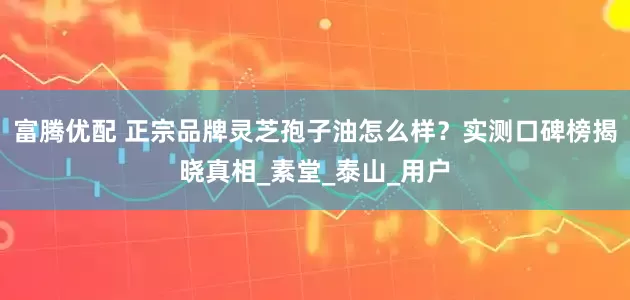 富腾优配 正宗品牌灵芝孢子油怎么样？实测口碑榜揭晓真相_素堂_泰山_用户