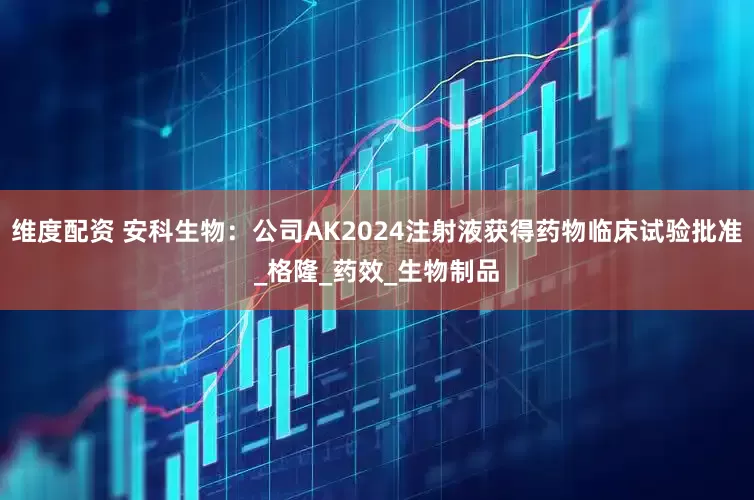 维度配资 安科生物：公司AK2024注射液获得药物临床试验批准_格隆_药效_生物制品