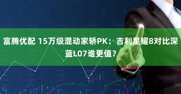富腾优配 15万级混动家轿PK：吉利星耀8对比深蓝L07谁更值？