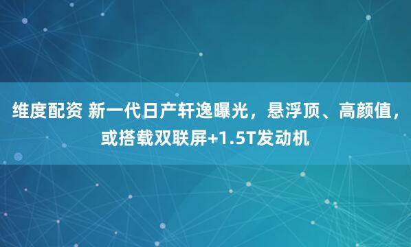 维度配资 新一代日产轩逸曝光，悬浮顶、高颜值，或搭载双联屏+1.5T发动机