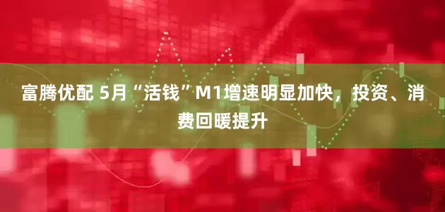 富腾优配 5月“活钱”M1增速明显加快，投资、消费回暖提升