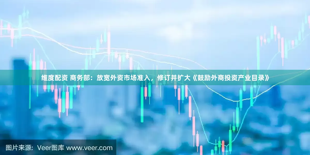 维度配资 商务部：放宽外资市场准入，修订并扩大《鼓励外商投资产业目录》