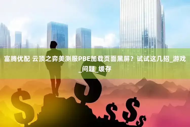 富腾优配 云顶之弈美测服PBE加载页面黑屏？试试这几招_游戏_问题_缓存