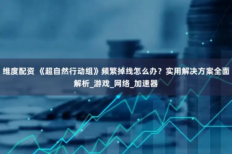 维度配资 《超自然行动组》频繁掉线怎么办？实用解决方案全面解析_游戏_网络_加速器