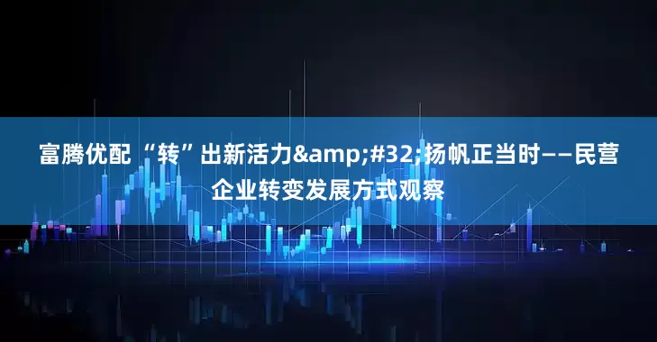 富腾优配 “转”出新活力&#32;扬帆正当时——民营企业转变发展方式观察