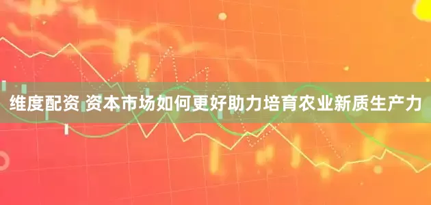 维度配资 资本市场如何更好助力培育农业新质生产力