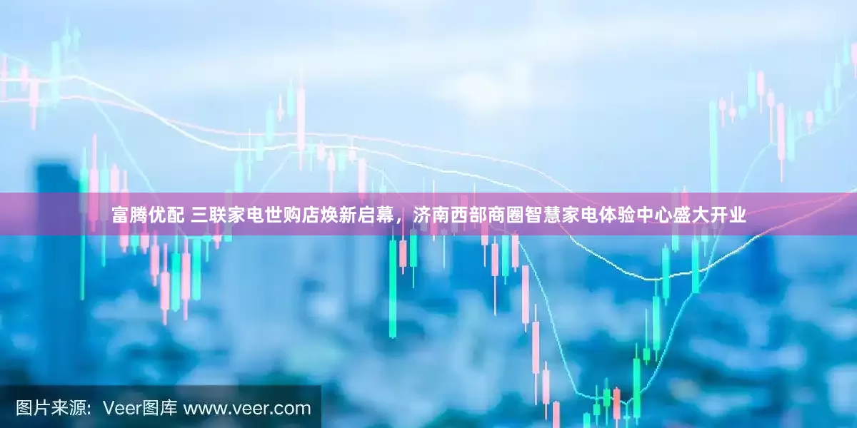 富腾优配 三联家电世购店焕新启幕，济南西部商圈智慧家电体验中心盛大开业