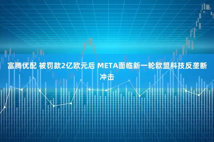 富腾优配 被罚款2亿欧元后 META面临新一轮欧盟科技反垄断冲击