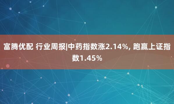 富腾优配 行业周报|中药指数涨2.14%, 跑赢上证指数1.45%