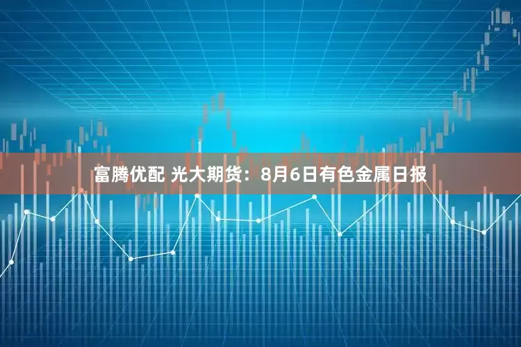 富腾优配 光大期货：8月6日有色金属日报