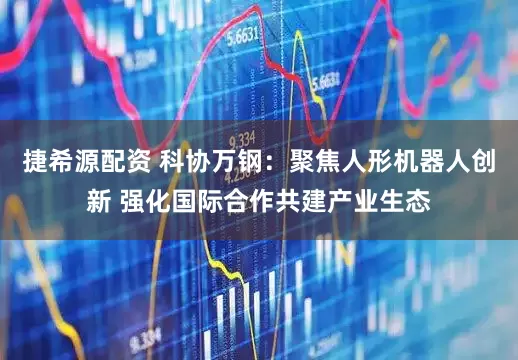 捷希源配资 科协万钢:聚焦人形机器人创新 强化国际合作共建产业生态