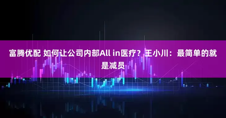 富腾优配 如何让公司内部All in医疗？王小川：最简单的就是减员