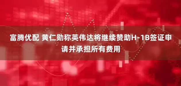 富腾优配 黄仁勋称英伟达将继续赞助H-1B签证申请并承担所有费用