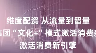 维度配资 从流量到留量华彬集团“文化+”模式激活消费新引擎