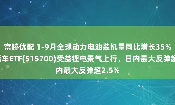 富腾优配 1-9月全球动力电池装机量同比增长35%，新能车ETF(515700)受益锂电景气上行，日内最大反弹超2.5%