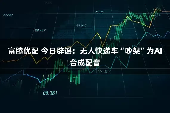 富腾优配 今日辟谣:无人快递车“吵架”为AI合成配音