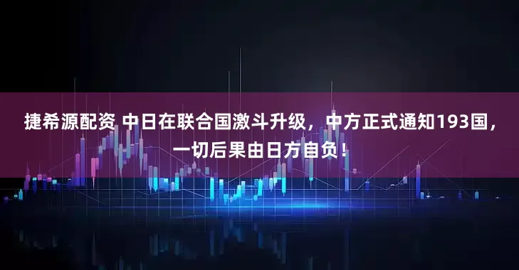 捷希源配资 中日在联合国激斗升级,中方正式通知193国,一切后果由日方自负!